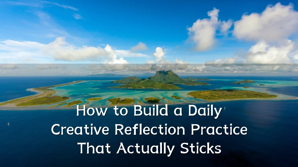 How to Build a Daily Creative Reflection Practice That Actually Sticks