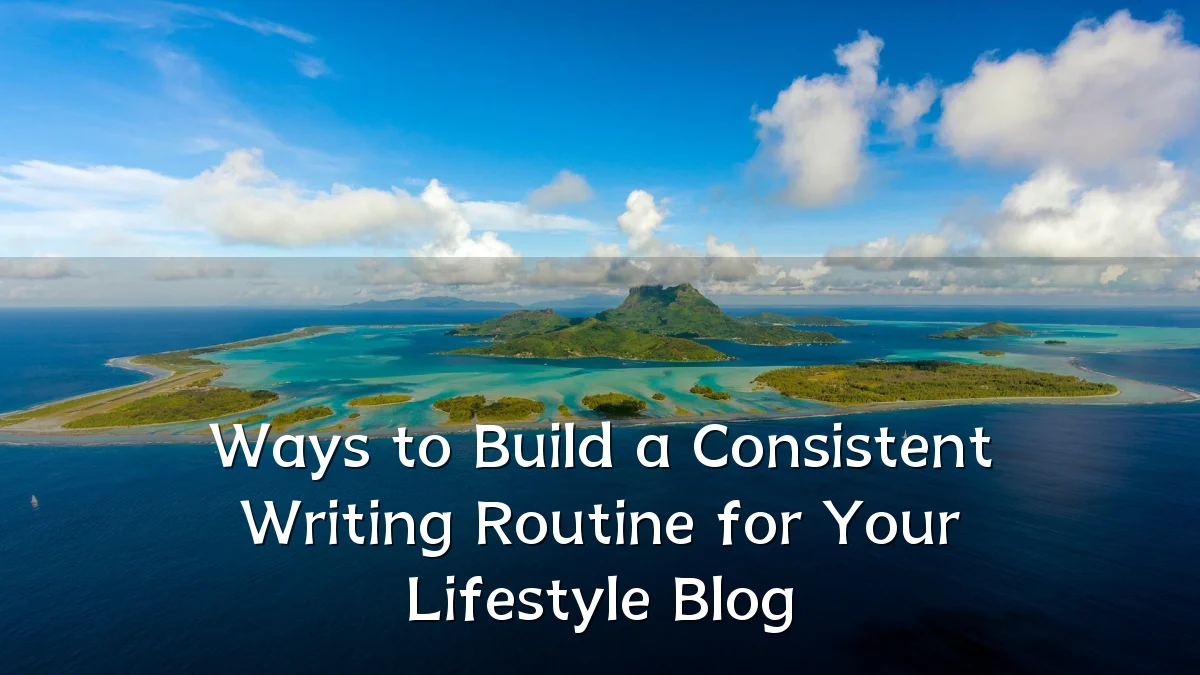 Ways to Build a Consistent Writing Routine for Your Lifestyle Blog